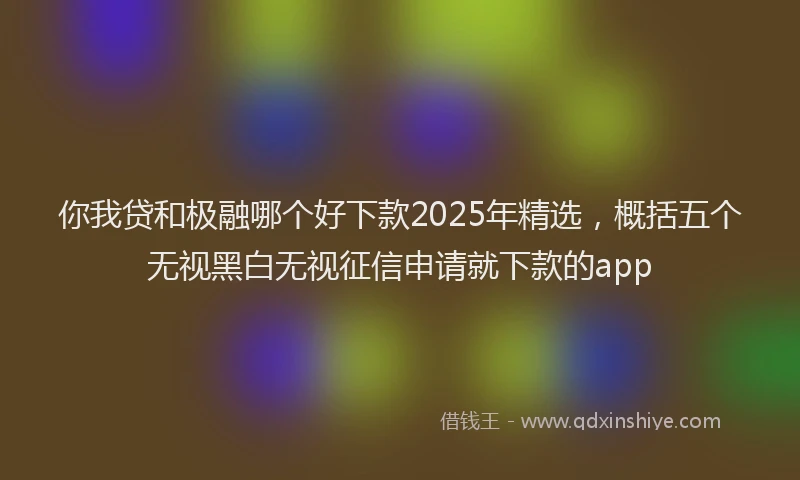 你我贷和极融哪个好下款2025年精选，概括五个无视黑白无视征信申请就下款的app