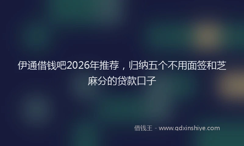 伊通借钱吧2026年推荐，归纳五个不用面签和芝麻分的贷款口子