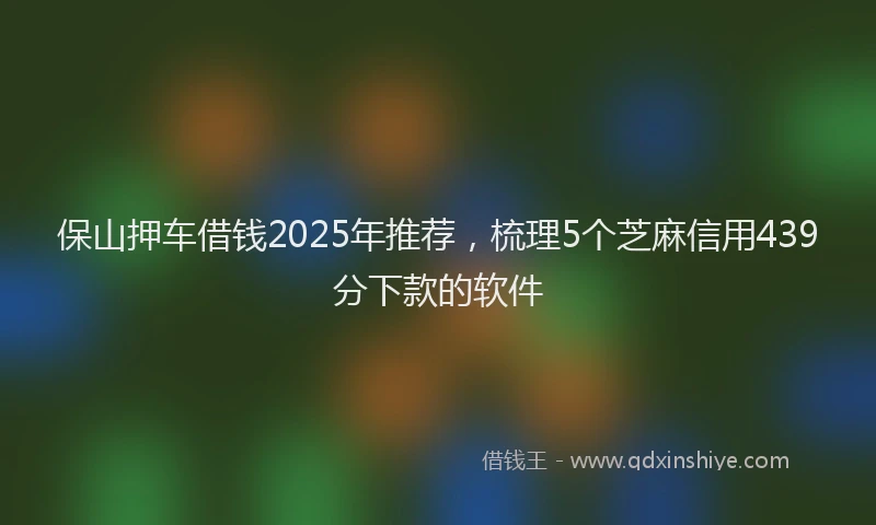 保山押车借钱2025年推荐，梳理5个芝麻信用439分下款的软件