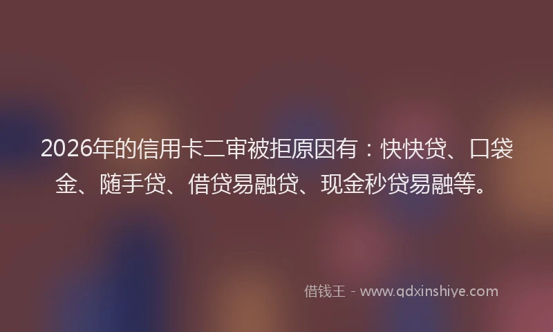 2026年的信用卡二审被拒原因有：快快贷、口袋金、随手贷、借贷易融贷、现金秒贷易融等。