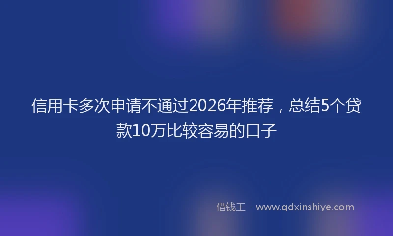 信用卡多次申请不通过2026年推荐，总结5个贷款10万比较容易的口子