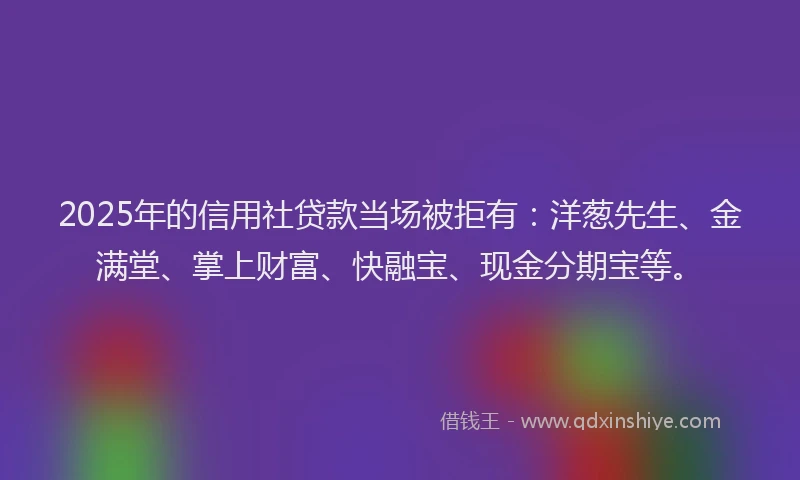 2025年的信用社贷款当场被拒有：洋葱先生、金满堂、掌上财富、快融宝、现金分期宝等。
