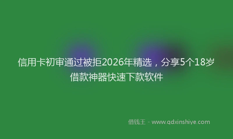 信用卡初审通过被拒2026年精选，分享5个18岁借款神器快速下款软件