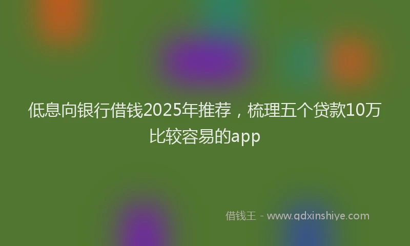 低息向银行借钱2025年推荐，梳理五个贷款10万比较容易的app