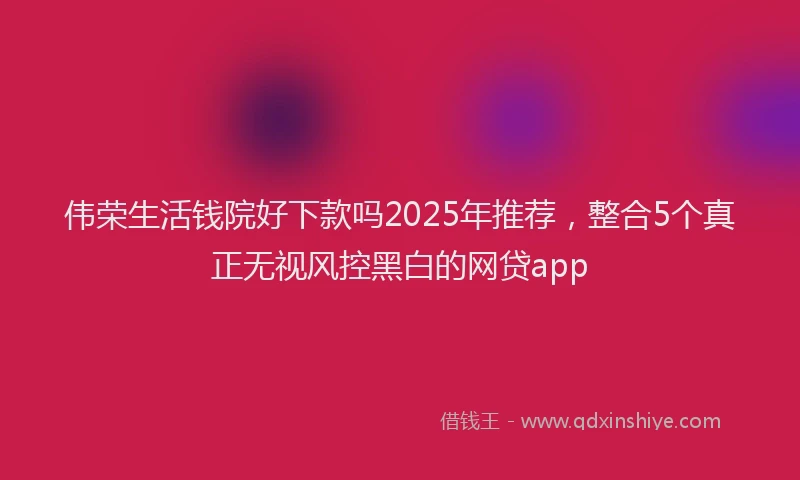 伟荣生活钱院好下款吗2025年推荐，整合5个真正无视风控黑白的网贷app