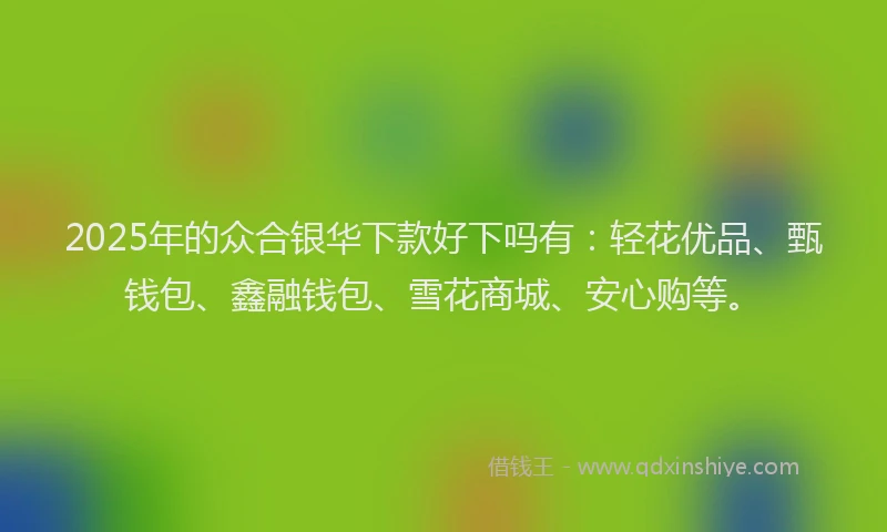 2025年的众合银华下款好下吗有：轻花优品、甄钱包、鑫融钱包、雪花商城、安心购等。