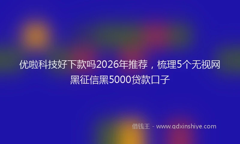 优啦科技好下款吗2026年推荐，梳理5个无视网黑征信黑5000贷款口子