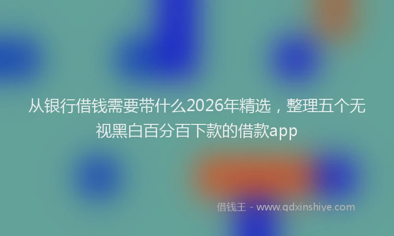 从银行借钱需要带什么2026年精选,整理五个无视黑白百分百下款的借款app