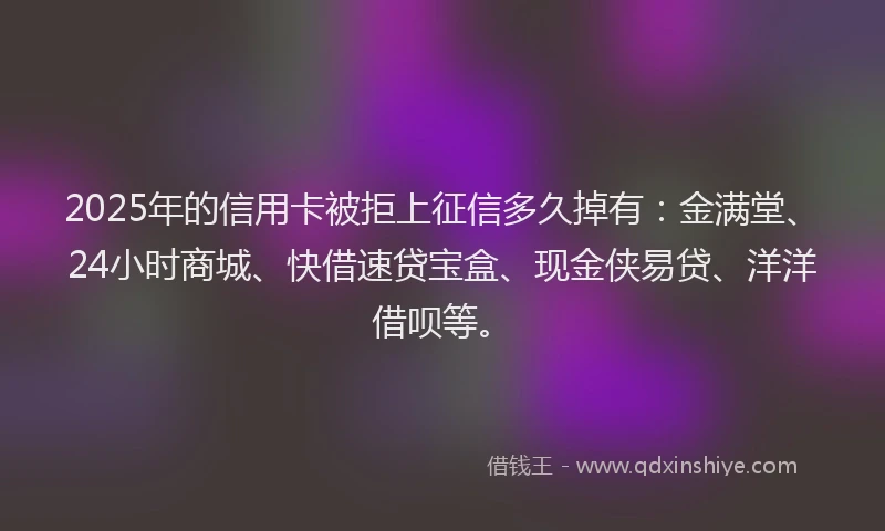 2025年的信用卡被拒上征信多久掉有：金满堂、24小时商城、快借速贷宝盒、现金侠易贷、洋洋借呗等。