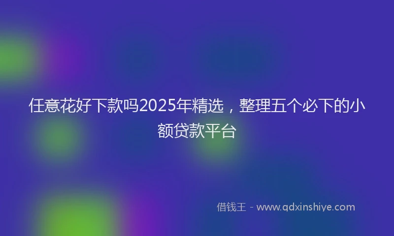 任意花好下款吗2025年精选，整理五个必下的小额贷款平台