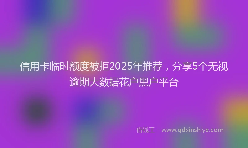 信用卡临时额度被拒2025年推荐，分享5个无视逾期大数据花户黑户平台
