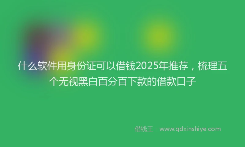 什么软件用身份证可以借钱2025年推荐，梳理五个无视黑白百分百下款的借款口子