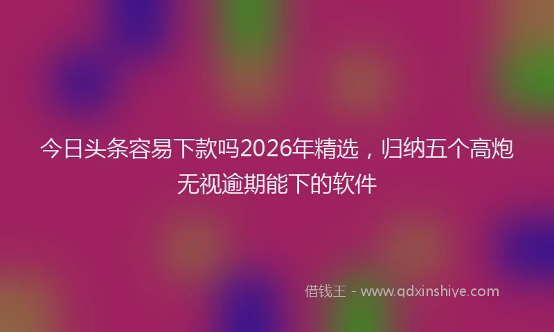 今日头条容易下款吗2026年精选,归纳五个高炮无视逾期能下的软件