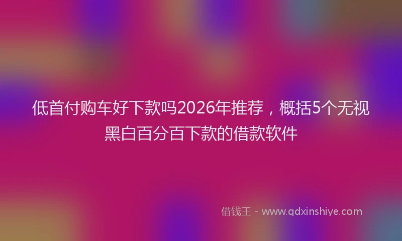 低首付购车好下款吗2026年推荐，概括5个无视黑白百分百下款的借款软件