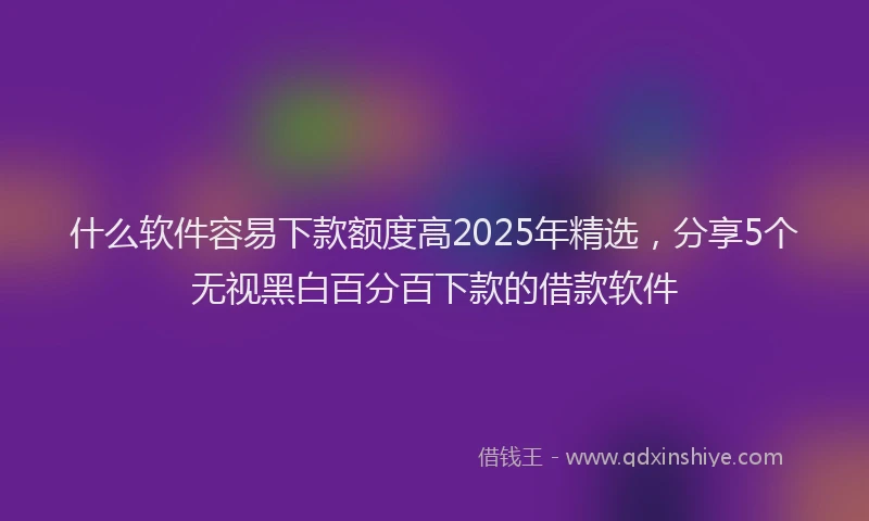 什么软件容易下款额度高2025年精选，分享5个无视黑白百分百下款的借款软件
