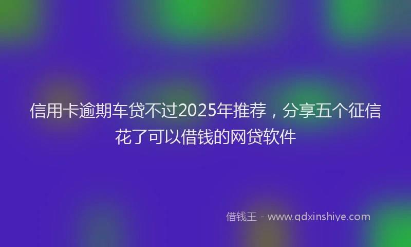 信用卡逾期车贷不过2025年推荐，分享五个征信花了可以借钱的网贷软件
