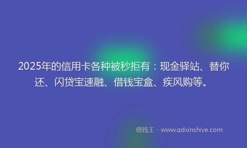 2025年的信用卡各种被秒拒有:现金驿站、替你还、闪贷宝速融、借钱宝盒、疾风购等。