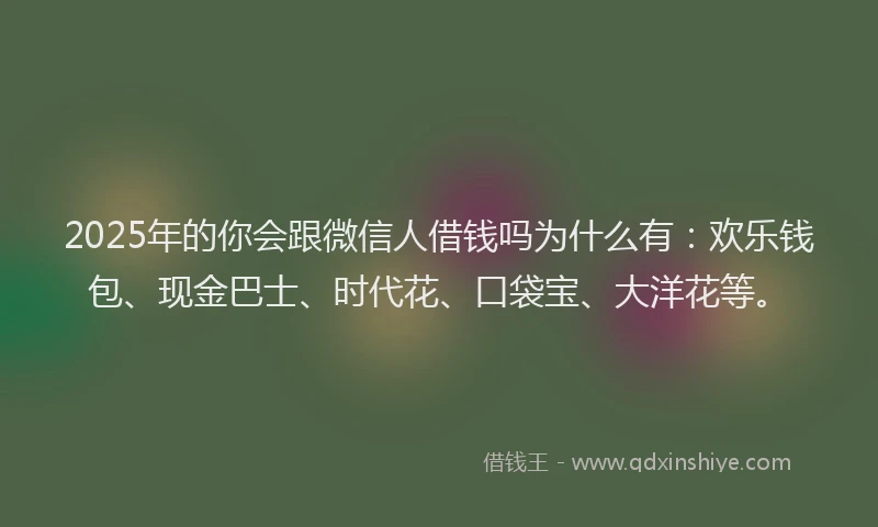 2025年的你会跟微信人借钱吗为什么有：欢乐钱包、现金巴士、时代花、口袋宝、大洋花等。