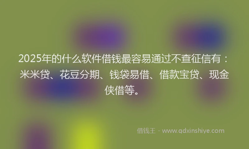 2025年的什么软件借钱最容易通过不查征信有：米米贷、花豆分期、钱袋易借、借款宝贷、现金侠借等。
