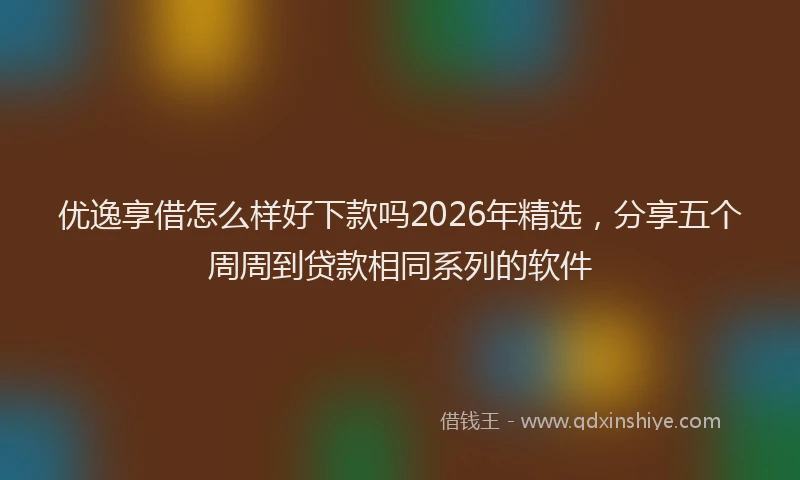 优逸享借怎么样好下款吗2026年精选，分享五个周周到贷款相同系列的软件