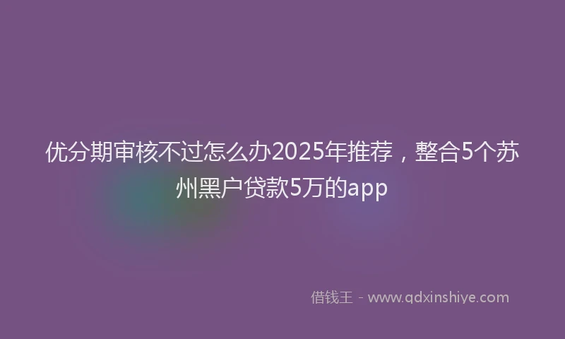 优分期审核不过怎么办2025年推荐，整合5个苏州黑户贷款5万的app