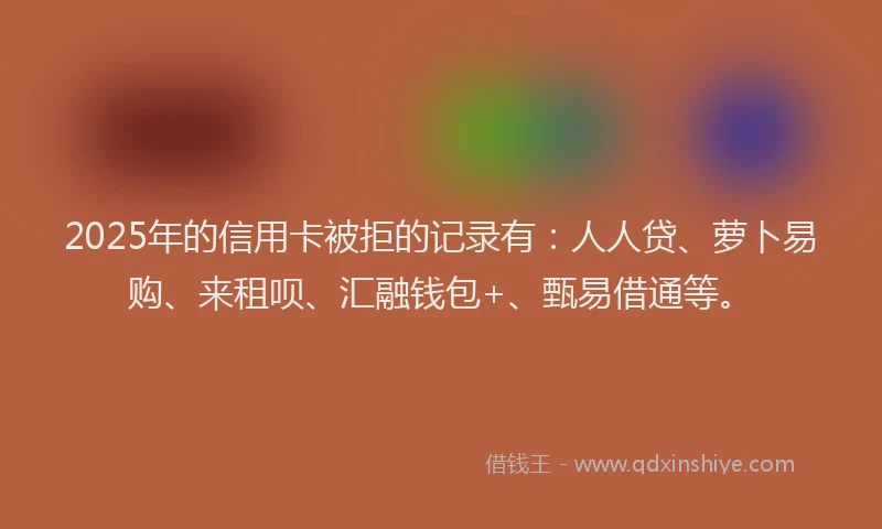 2025年的信用卡被拒的记录有：人人贷、萝卜易购、来租呗、汇融钱包+、甄易借通等。