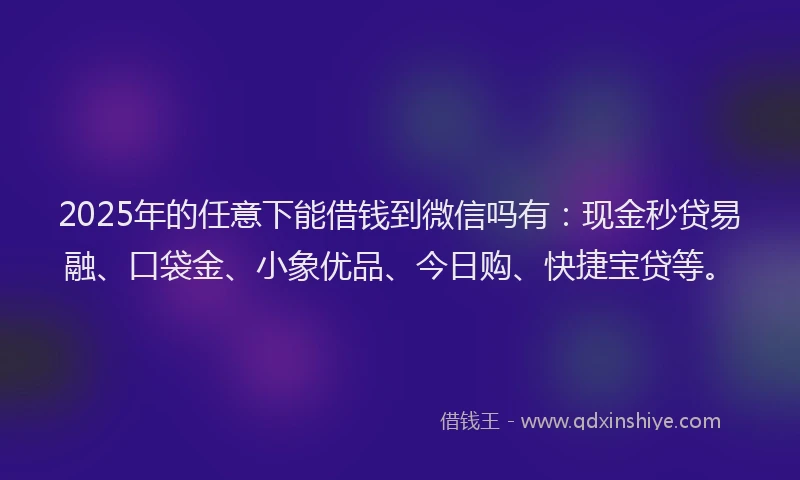 2025年的任意下能借钱到微信吗有：现金秒贷易融、口袋金、小象优品、今日购、快捷宝贷等。