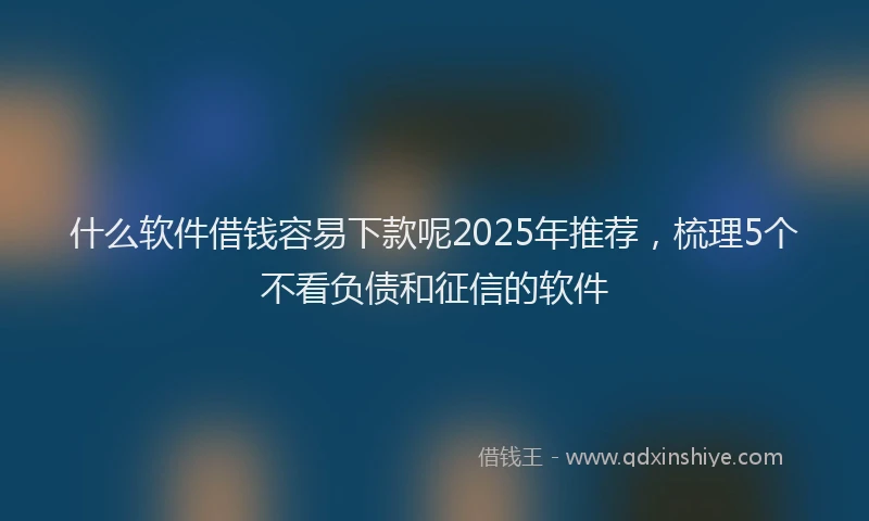 什么软件借钱容易下款呢2025年推荐，梳理5个不看负债和征信的软件