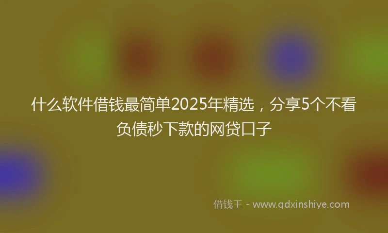 什么软件借钱最简单2025年精选,分享5个不看负债秒下款的网贷口子