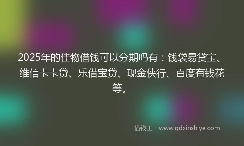 2025年的佳物借钱可以分期吗有：钱袋易贷宝、维信卡卡贷、乐借宝贷、现金侠行、百度有钱花等。
