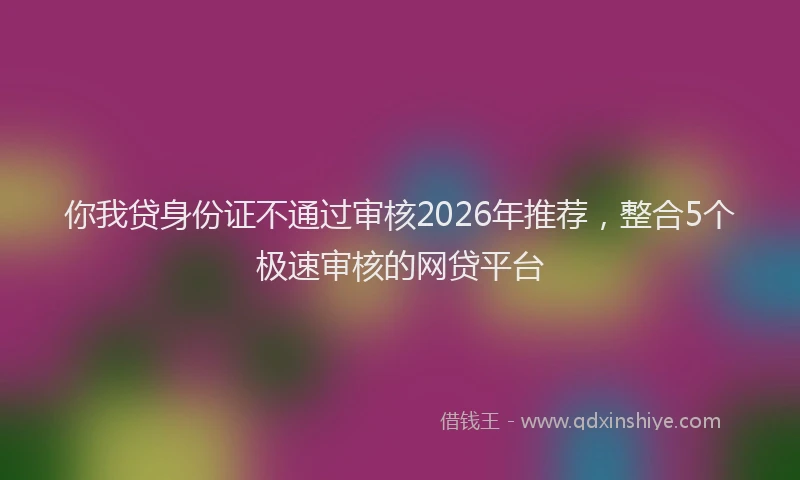 你我贷身份证不通过审核2026年推荐，整合5个极速审核的网贷平台