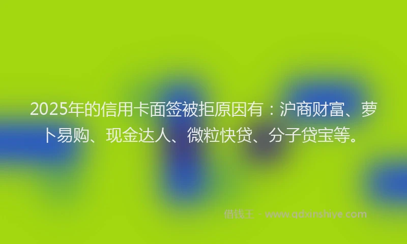 2025年的信用卡面签被拒原因有:沪商财富、萝卜易购、现金达人、微粒快贷、分子贷宝等。