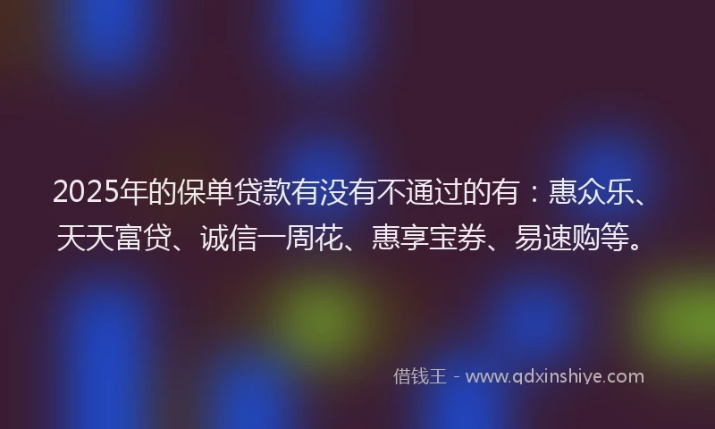 2025年的保单贷款有没有不通过的有:惠众乐、天天富贷、诚信一周花、惠享宝券、易速购等。