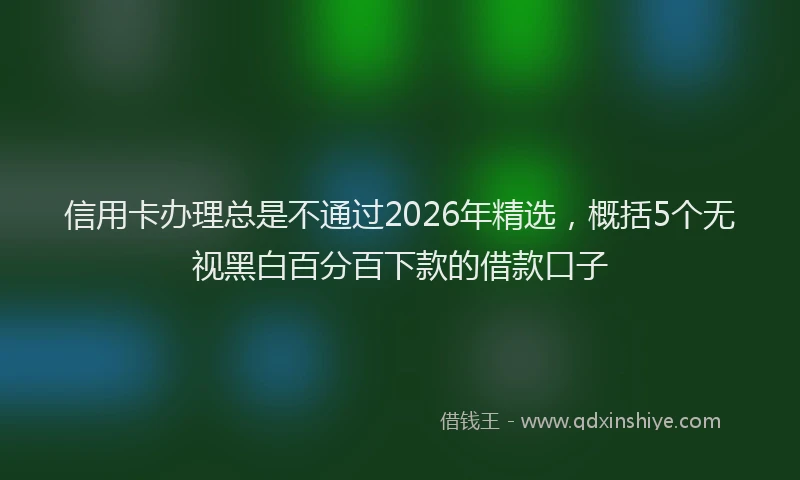 信用卡办理总是不通过2026年精选，概括5个无视黑白百分百下款的借款口子
