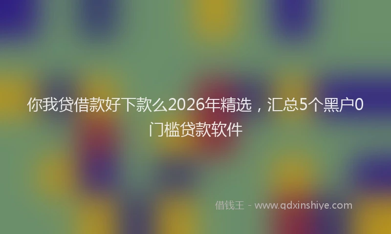 你我贷借款好下款么2026年精选，汇总5个黑户0门槛贷款软件