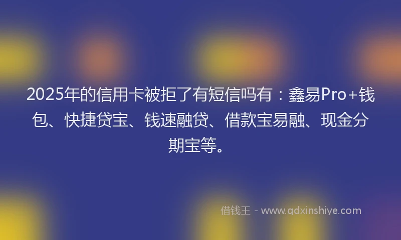 2025年的信用卡被拒了有短信吗有：鑫易Pro+钱包、快捷贷宝、钱速融贷、借款宝易融、现金分期宝等。
