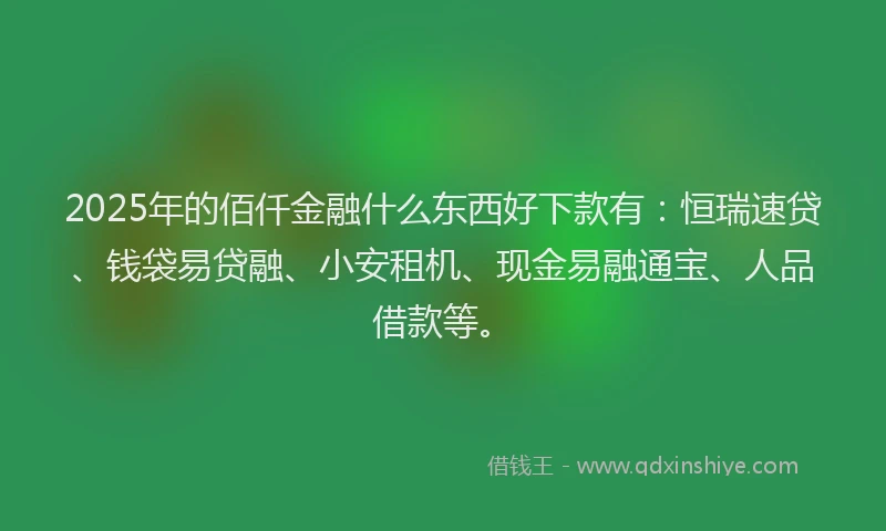 2025年的佰仟金融什么东西好下款有:恒瑞速贷、钱袋易贷融、小安租机、现金易融通宝、人品借款等。