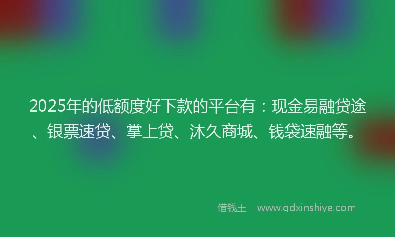 2025年的低额度好下款的平台有:现金易融贷途、银票速贷、掌上贷、沐久商城、钱袋速融等。