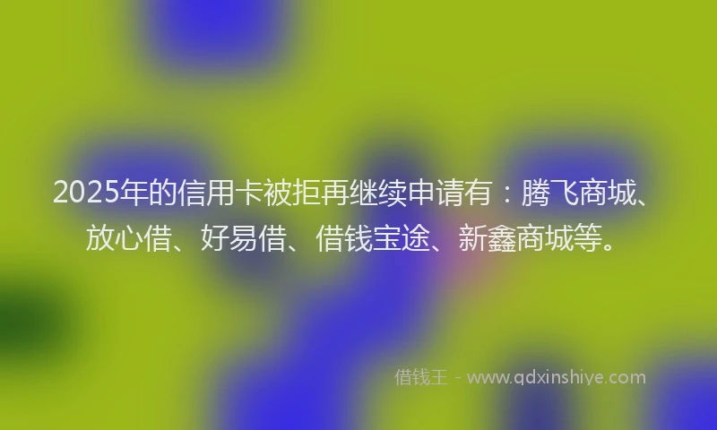 2025年的信用卡被拒再继续申请有：腾飞商城、放心借、好易借、借钱宝途、新鑫商城等。