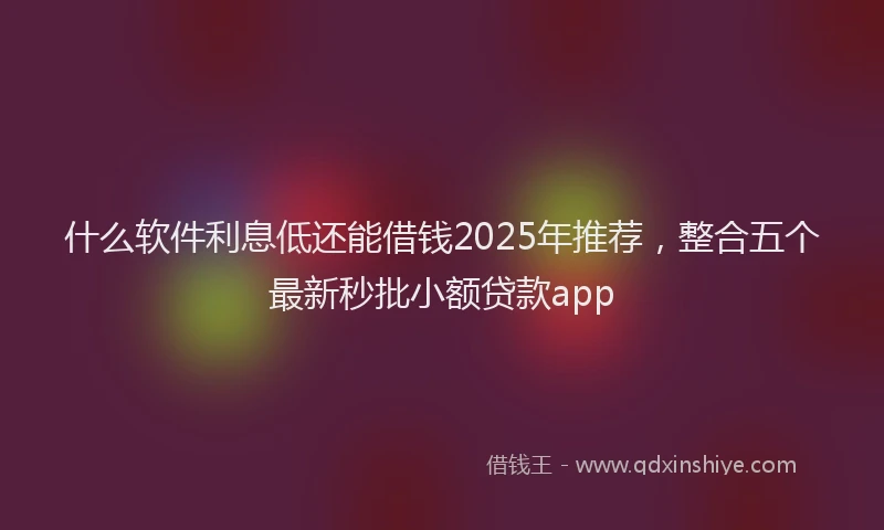 什么软件利息低还能借钱2025年推荐，整合五个最新秒批小额贷款app
