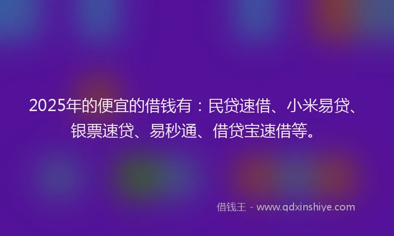 2025年的便宜的借钱有：民贷速借、小米易贷、银票速贷、易秒通、借贷宝速借等。