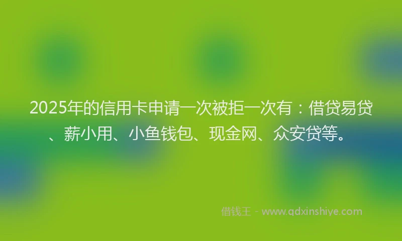 2025年的信用卡申请一次被拒一次有：借贷易贷、薪小用、小鱼钱包、现金网、众安贷等。