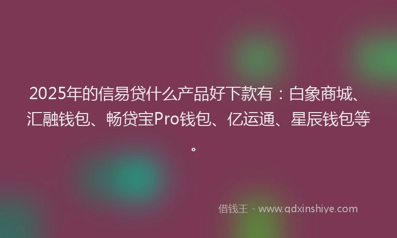 2025年的信易贷什么产品好下款有：白象商城、汇融钱包、畅贷宝Pro钱包、亿运通、星辰钱包等。