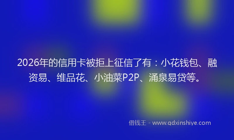 2026年的信用卡被拒上征信了有：小花钱包、融资易、维品花、小油菜P2P、涌泉易贷等。