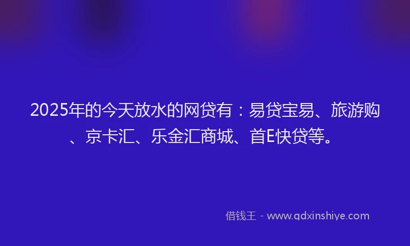 2025年的今天放水的网贷有：易贷宝易、旅游购、京卡汇、乐金汇商城、首E快贷等。