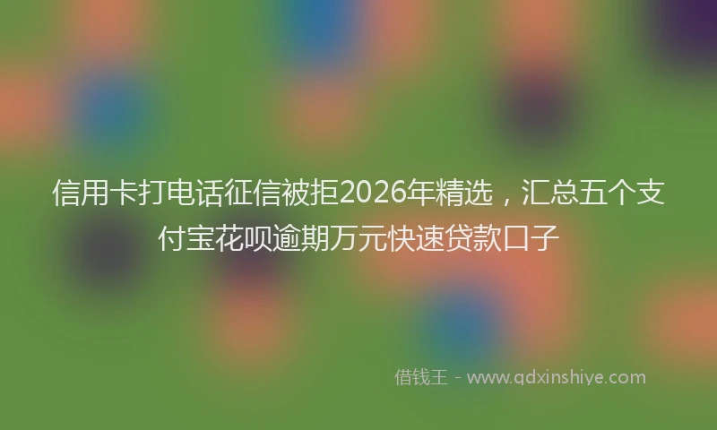 信用卡打电话征信被拒2026年精选，汇总五个支付宝花呗逾期万元快速贷款口子