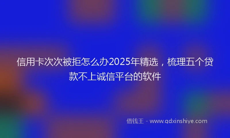 信用卡次次被拒怎么办2025年精选，梳理五个贷款不上诚信平台的软件
