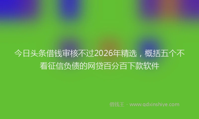 今日头条借钱审核不过2026年精选，概括五个不看征信负债的网贷百分百下款软件