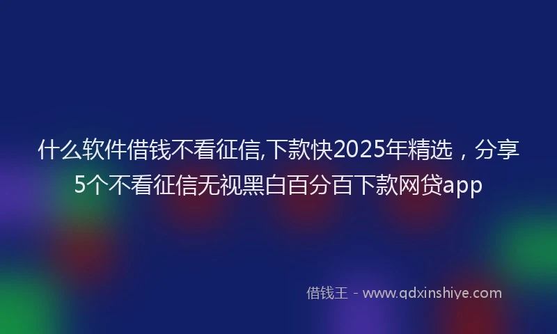 什么软件借钱不看征信,下款快2025年精选，分享5个不看征信无视黑白百分百下款网贷app