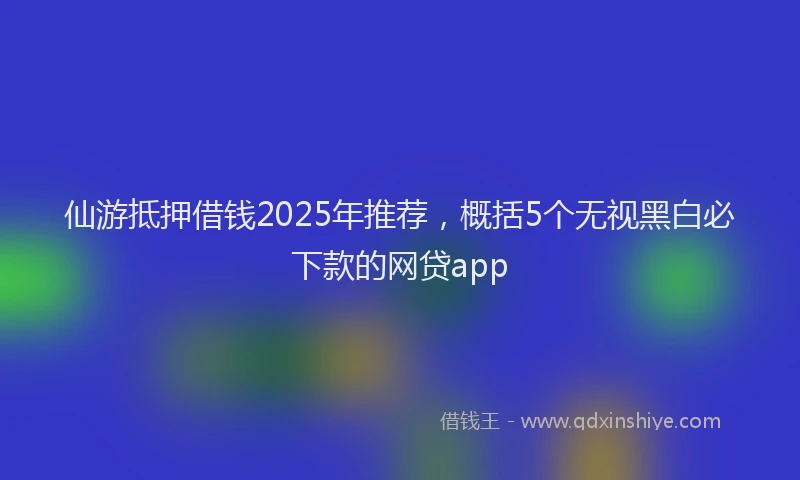 仙游抵押借钱2025年推荐,概括5个无视黑白必下款的网贷app